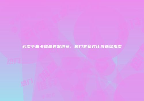 云南手机卡流量套餐推荐：热门套餐对比与选择指南