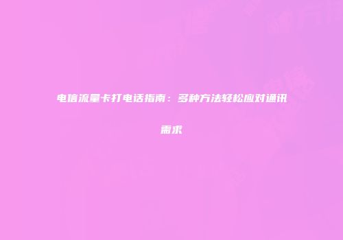 电信流量卡打电话指南：多种方法轻松应对通讯需求