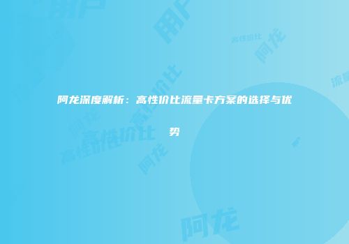 阿龙深度解析：高性价比流量卡方案的选择与优势