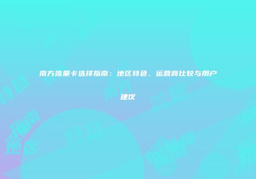 南方流量卡选择指南：地区特色、运营商比较与用户建议