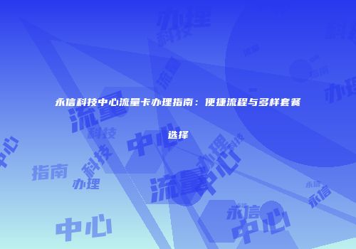 永信科技中心流量卡办理指南：便捷流程与多样套餐选择