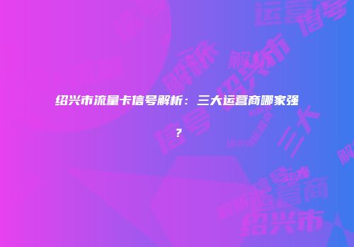 绍兴市流量卡信号解析：三大运营商哪家强？