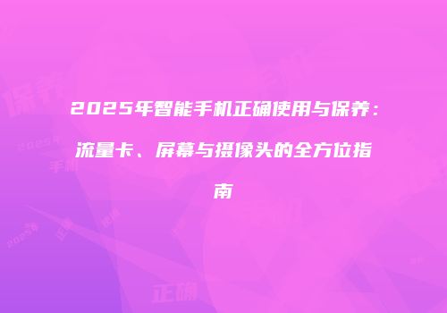 2025年智能手机正确使用与保养：流量卡、屏幕与摄像头的全方位指南