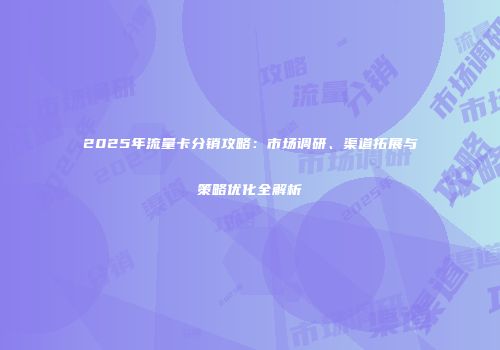 2025年流量卡分销攻略：市场调研、渠道拓展与策略优化全解析