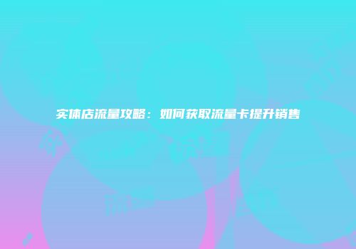 实体店流量攻略：如何获取流量卡提升销售