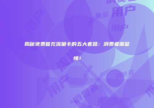 揭秘免费首充流量卡的五大套路：消费者需警惕！