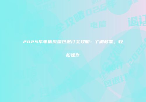 2025年电信流量包退订全攻略：了解政策，轻松操作