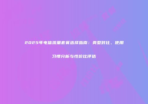 2025年电信流量套餐选择指南：类型对比、使用习惯分析与性价比评估