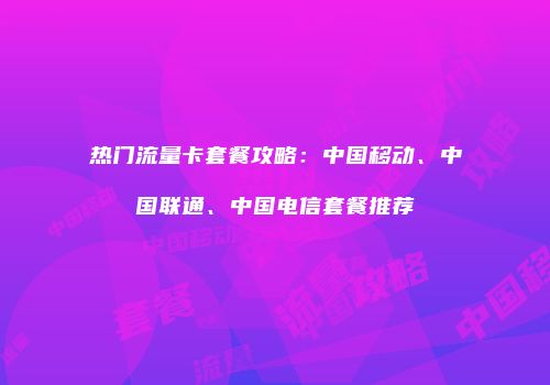 热门流量卡套餐攻略：中国移动、中国联通、中国电信套餐推荐
