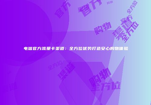 电信官方流量卡渠道：全方位优势打造安心购物体验
