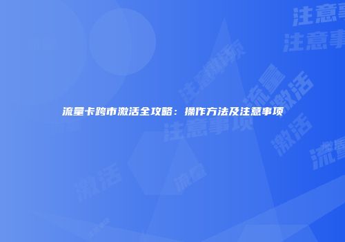 流量卡跨市激活全攻略：操作方法及注意事项