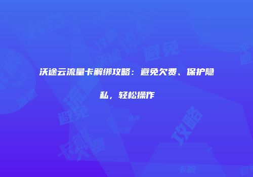 沃途云流量卡解绑攻略：避免欠费、保护隐私，轻松操作