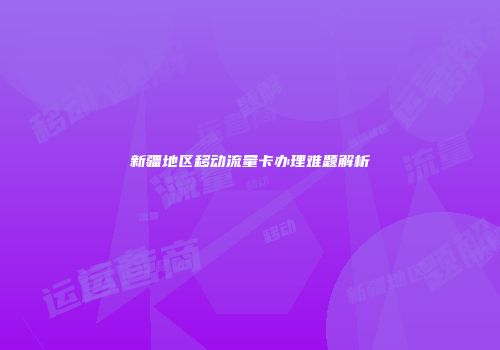 新疆地区移动流量卡办理难题解析