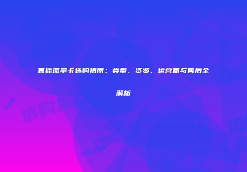 直播流量卡选购指南：类型、资费、运营商与售后全解析