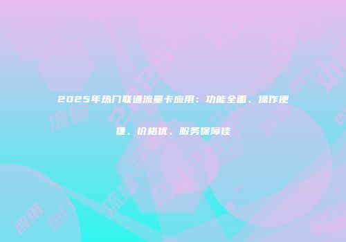 2025年热门联通流量卡应用：功能全面、操作便捷、价格优、服务保障佳