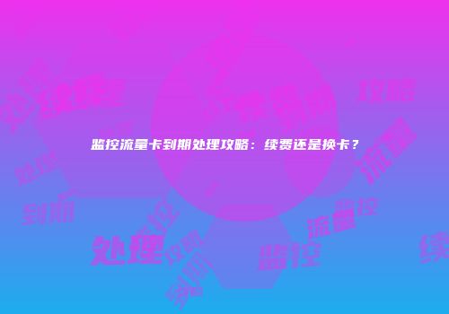 监控流量卡到期处理攻略：续费还是换卡？