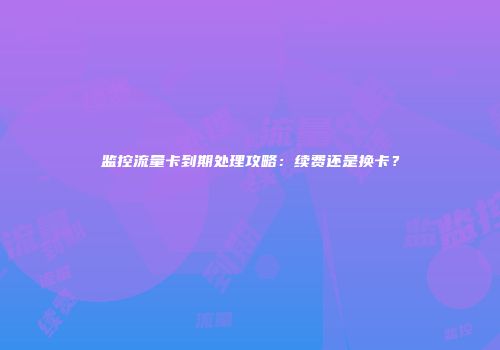 监控流量卡到期处理攻略：续费还是换卡？