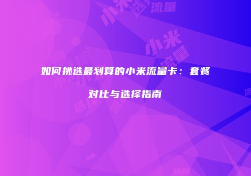 如何挑选最划算的小米流量卡：套餐对比与选择指南