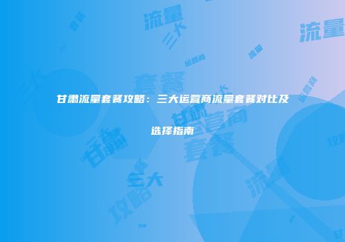 甘肃流量套餐攻略：三大运营商流量套餐对比及选择指南