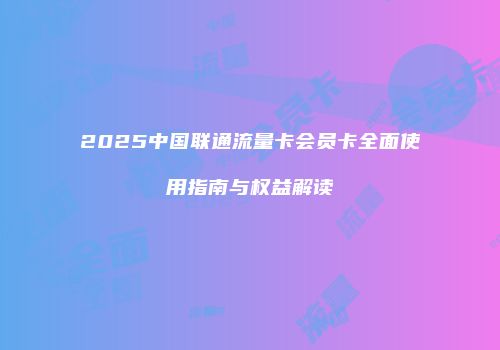 2025中国联通流量卡会员卡全面使用指南与权益解读