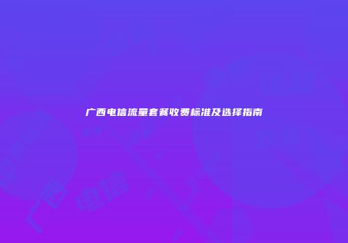 广西电信流量套餐收费标准及选择指南