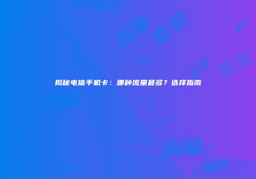 揭秘电信手机卡：哪种流量最多？选择指南