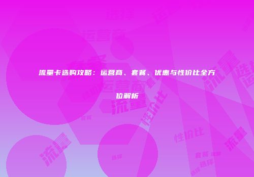 流量卡选购攻略：运营商、套餐、优惠与性价比全方位解析