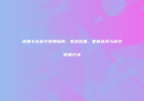 流量卡吉利卡使用指南：激活设置、套餐选择与高效使用方法