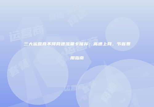 三大运营商不降网速流量卡推荐：高速上网，节省费用指南