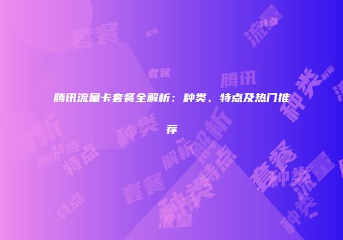 腾讯流量卡套餐全解析：种类、特点及热门推荐