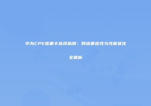 华为CPE流量卡选择指南：网络兼容性与性能优化全解析