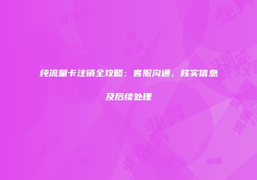 纯流量卡注销全攻略：客服沟通、核实信息及后续处理