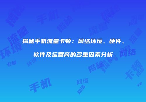 揭秘手机流量卡顿：网络环境、硬件、软件及运营商的多重因素分析