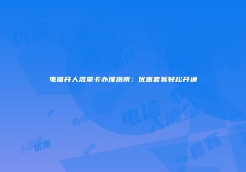 电信开人流量卡办理指南：优惠套餐轻松开通