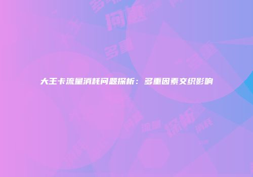 大王卡流量消耗问题探析：多重因素交织影响