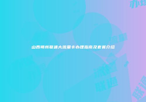 山西朔州联通大流量卡办理指南及套餐介绍