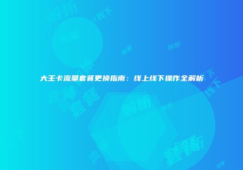 大王卡流量套餐更换指南：线上线下操作全解析