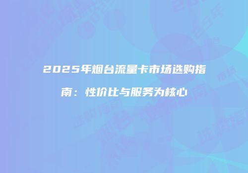 2025年烟台流量卡市场选购指南：性价比与服务为核心
