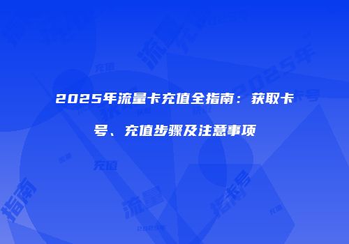 2025年流量卡充值全指南：获取卡号、充值步骤及注意事项