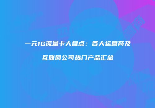 一元1G流量卡大盘点：各大运营商及互联网公司热门产品汇总