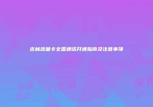 吉林流量卡全国通话开通指南及注意事项