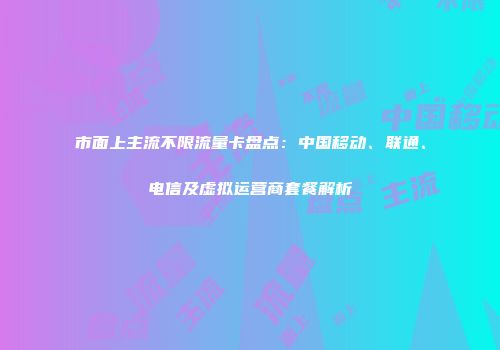 市面上主流不限流量卡盘点：中国移动、联通、电信及虚拟运营商套餐解析