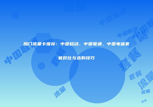 热门流量卡推荐：中国移动、中国联通、中国电信套餐对比与选购技巧