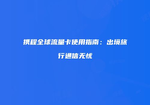 携程全球流量卡使用指南：出境旅行通信无忧