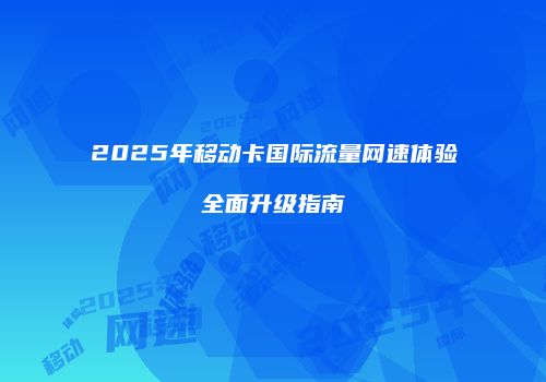 2025年移动卡国际流量网速体验全面升级指南