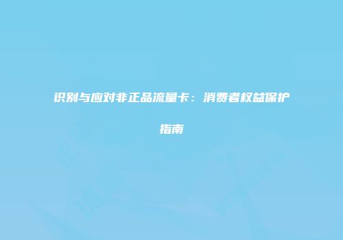 识别与应对非正品流量卡：消费者权益保护指南