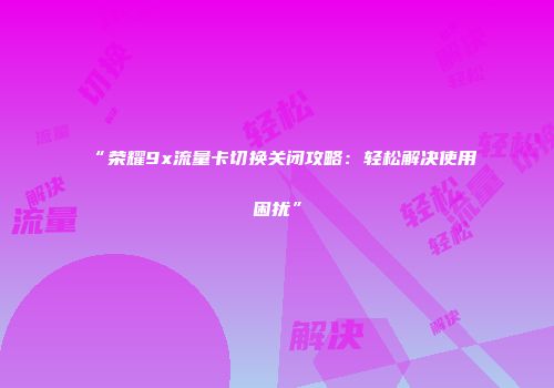 “荣耀9x流量卡切换关闭攻略：轻松解决使用困扰”