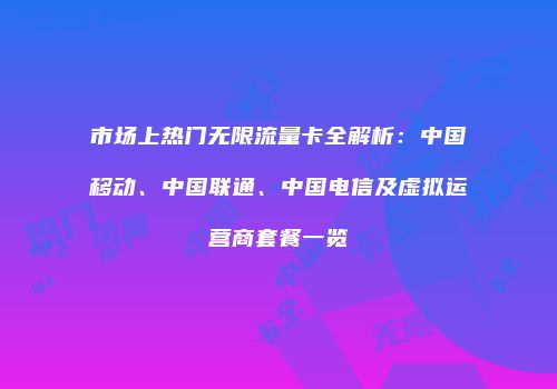 市场上热门无限流量卡全解析：中国移动、中国联通、中国电信及虚拟运营商套餐一览