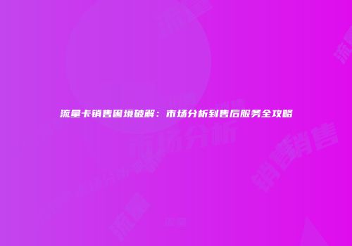 流量卡销售困境破解：市场分析到售后服务全攻略