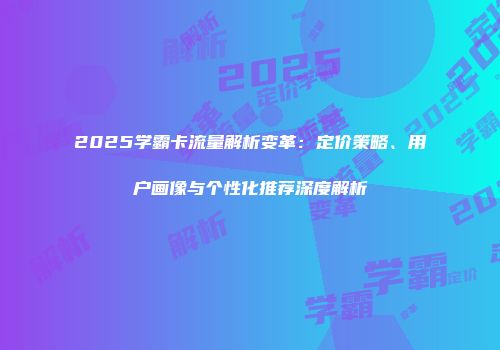 2025学霸卡流量解析变革：定价策略、用户画像与个性化推荐深度解析